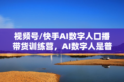 视频号/快手AI数字人口播带货训练营，AI数字人是普通人口播原创的最优解