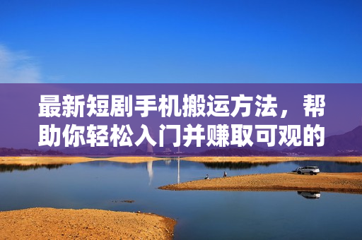 最新短剧手机搬运方法，帮助你轻松入门并赚取可观的收入