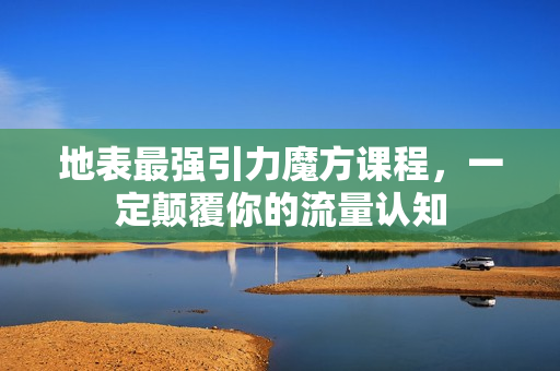 地表最强引力魔方课程，一定颠覆你的流量认知