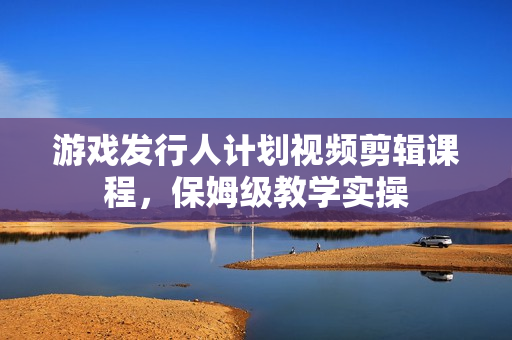 游戏发行人计划视频剪辑课程，保姆级教学实操