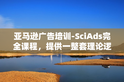 亚马逊广告培训-SciAds完全课程，提供一整套理论逻辑严密，实战经验丰富的亚马逊站内广告解决方案