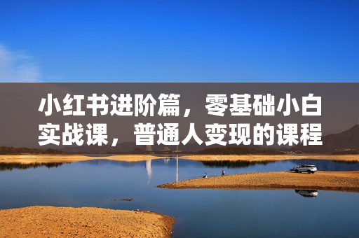小红书进阶篇，零基础小白实战课，普通人变现的课程