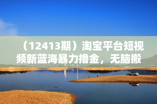 （12413期）淘宝平台短视频新蓝海暴力撸金，无脑搬运，两分钟一个视频 新手日入大几百