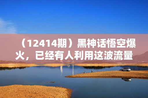（12414期）黑神话悟空爆火，已经有人利用这波流量变现几十万，普通人也可用AI蹭上