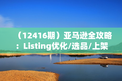 （12416期）亚马逊全攻略：Listing优化/选品/上架/Review/PPC/秒杀/优惠券/无水印课
