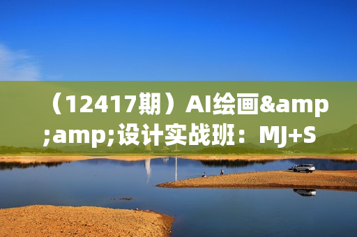 （12417期）AI绘画&amp;设计实战班：MJ+SD+ChatGPT，一站式掌握未来设计技能