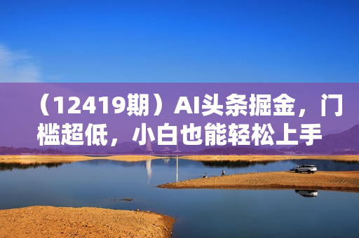 （12419期）AI头条掘金，门槛超低，小白也能轻松上手，简简单单日入1000+