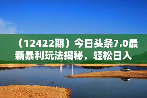 （12422期）今日头条7.0最新暴利玩法揭秘，轻松日入3000+