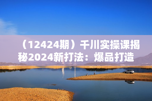 （12424期）千川实操课揭秘2024新打法：爆品打造+短视频全域营销实战