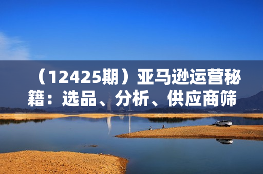 （12425期）亚马逊运营秘籍：选品、分析、供应商筛选全流程深度解析（无水印）
