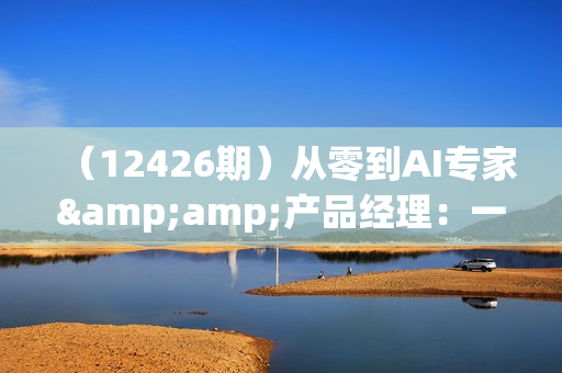 （12426期）从零到AI专家&amp;产品经理：一站式学习，掌握未来职场核心竞争力