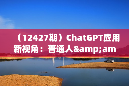 （12427期）ChatGPT应用新视角：普通人&amp;企业如何拥抱ChatGPT，引领智能潮流