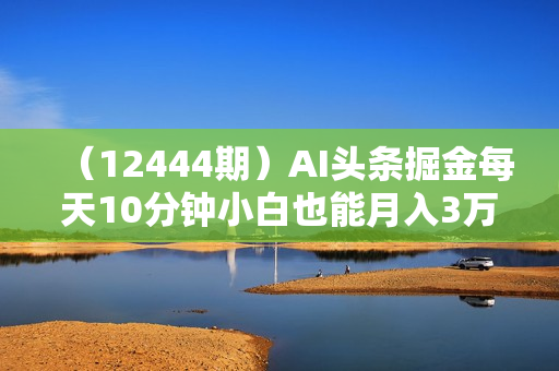 （12444期）AI头条掘金每天10分钟小白也能月入3万