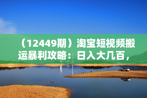 （12449期）淘宝短视频搬运暴利攻略：日入大几百，新手也能轻松上手！