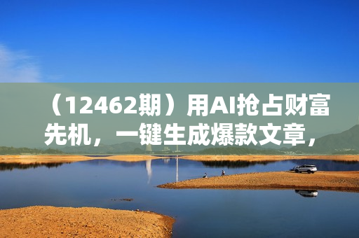 （12462期）用AI抢占财富先机，一键生成爆款文章，每月轻松赚6W+！
