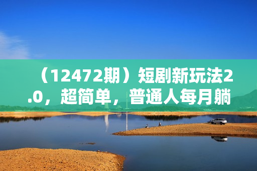 （12472期）短剧新玩法2.0，超简单，普通人每月躺赚3w+的小副业