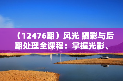 （12476期）风光 摄影与后期处理全课程：掌握光影、色彩、构图，打造绝美作品