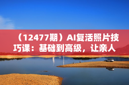 （12477期）AI复活照片技巧课：基础到高级，让亲人旧照跃然屏上（无水印）