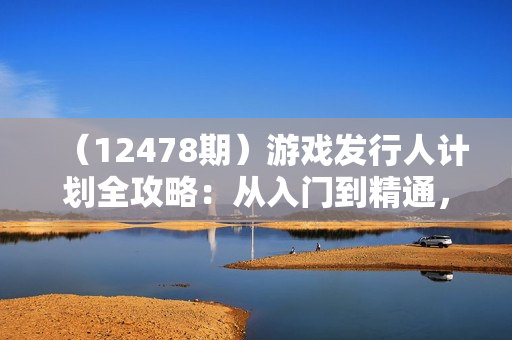 （12478期）游戏发行人计划全攻略：从入门到精通，视频剪辑实操，轻松变现