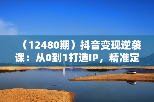 （12480期）抖音变现逆袭课：从0到1打造IP，精准定位+高效起号，收入倍增