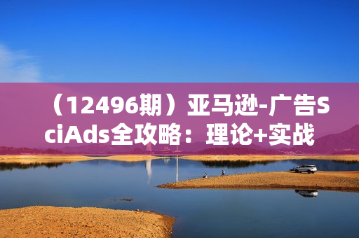 （12496期）亚马逊-广告SciAds全攻略：理论+实战，解锁站内广告玩法 助你广告效果飙升