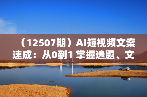 （12507期）AI短视频文案速成：从0到1 掌握选题、文案、脚本、文生图  提升视频吸引力