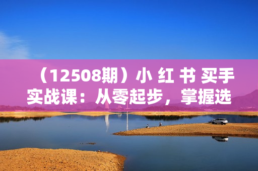 （12508期）小 红 书 买手实战课：从零起步，掌握选品技巧，打造职业博主变现之路
