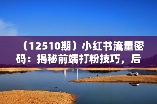 （12510期）小红书流量密码：揭秘前端打粉技巧，后端变现策略，构建私域流量帝国