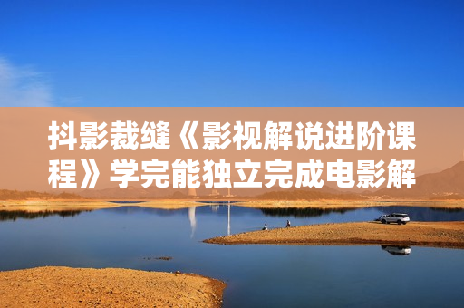 抖影裁缝《影视解说进阶课程》学完能独立完成电影解说视频的制作与分发