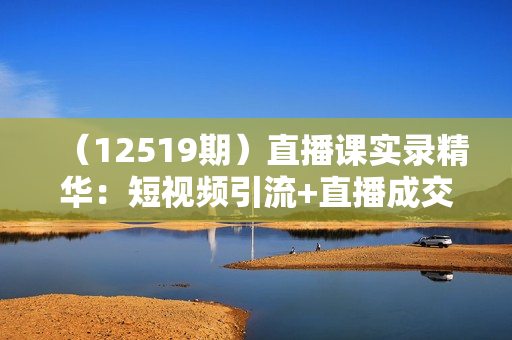 （12519期）直播课实录精华：短视频引流+直播成交：话术实战训练营