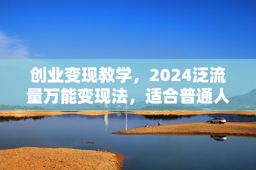 创业变现教学，2024泛流量万能变现法，适合普通人的轻质产创业项目