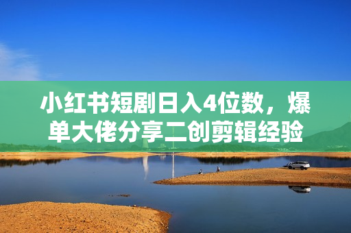 小红书短剧日入4位数，爆单大佬分享二创剪辑经验