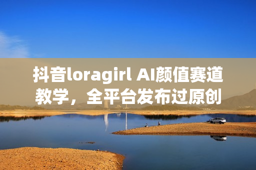 抖音loragirl AI颜值赛道教学，全平台发布过原创