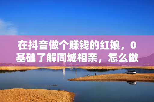 在抖音做个赚钱的红娘，0基础了解同城相亲，怎么做一个人3个月收益10W+