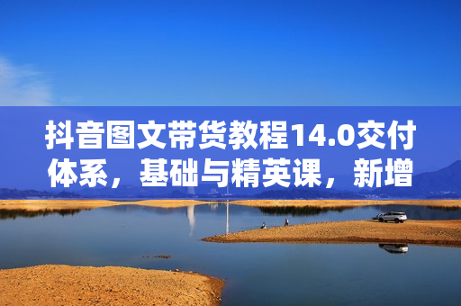 抖音图文带货教程14.0交付体系，基础与精英课，新增账号运营锦囊，快速解决账号针对问题