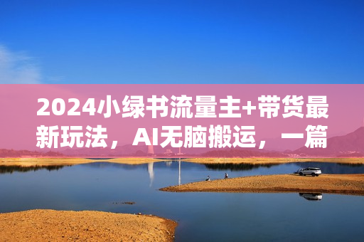 2024小绿书流量主+带货最新玩法，AI无脑搬运，一篇图文3分钟，日入几张