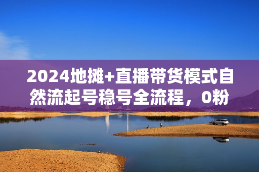2024地摊+直播带货模式自然流起号稳号全流程，0粉0视频自然流起号方法