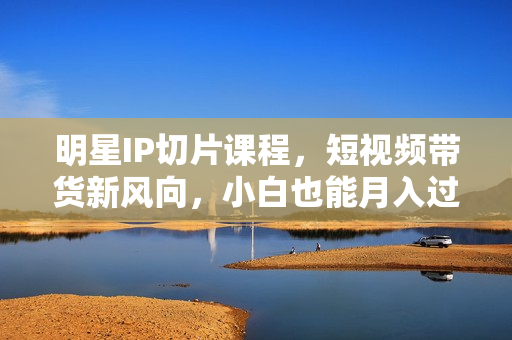 明星IP切片课程，短视频带货新风向，小白也能月入过万