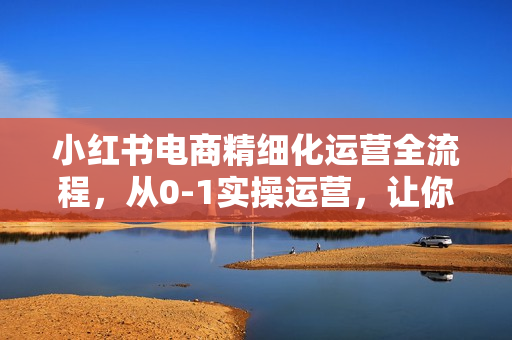 小红书电商精细化运营全流程，从0-1实操运营，让你从小白到精英