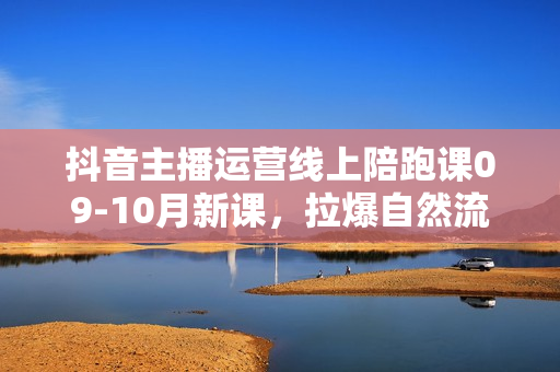 抖音主播运营线上陪跑课09-10月新课，拉爆自然流，做懂流量的主播