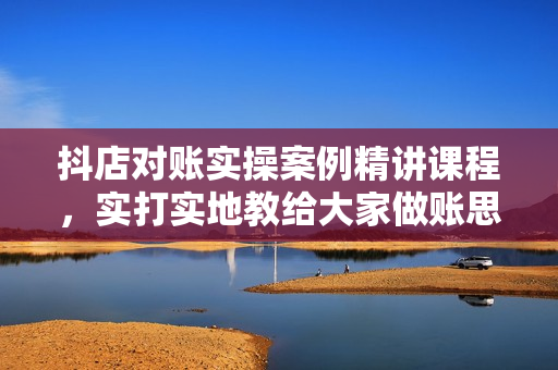 抖店对账实操案例精讲课程，实打实地教给大家做账思路和对账方法