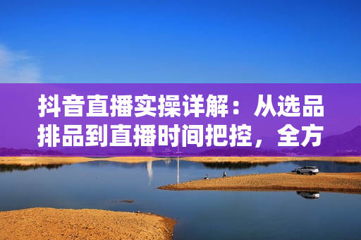 抖音直播实操详解：从选品排品到直播时间把控，全方位打造高效抖音直播间