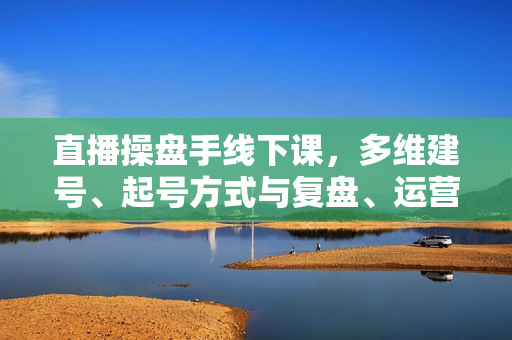 直播操盘手线下课，多维建号、起号方式与复盘、运营型主播、付费混合投放、短视频流量叠爆
