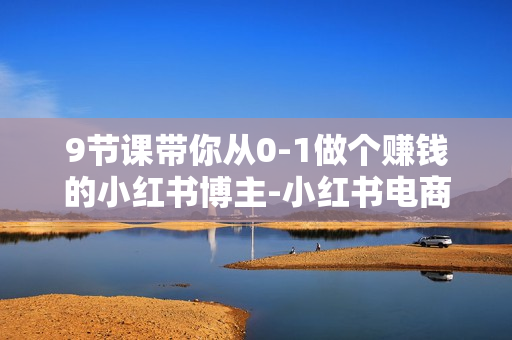 9节课带你从0-1做个赚钱的小红书博主-小红书电商教程