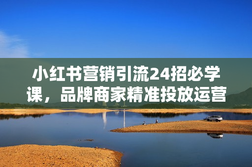 小红书营销引流24招必学课，品牌商家精准投放运营指南，少花钱多赚钱，避坑秘籍!