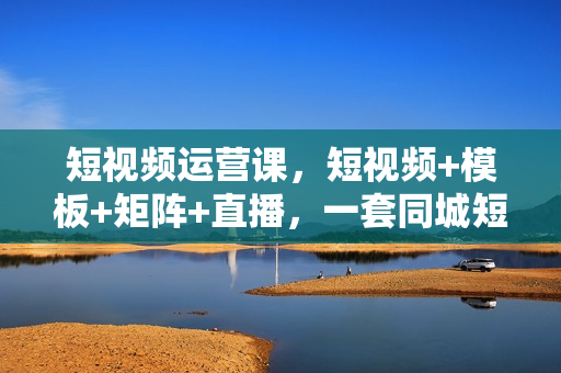 短视频运营课，短视频+模板+矩阵+直播，一套同城短视频打法，让你的实体店抓住短视频红利