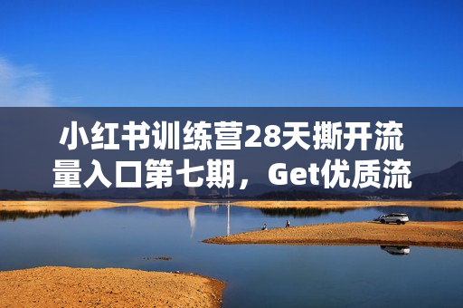小红书训练营28天撕开流量入口第七期，Get优质流量，解锁低成本精准引流玩法
