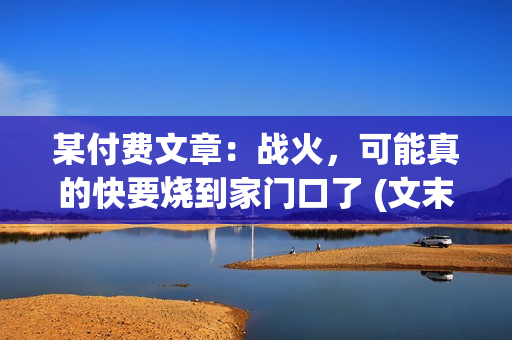 某付费文章：战火，可能真的快要烧到家门口了 (文末建议请务必保存)