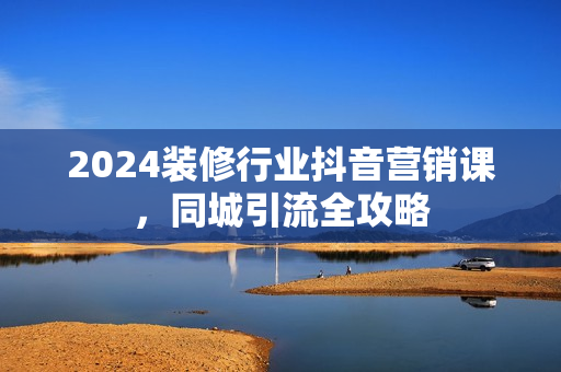 2024装修行业抖音营销课，同城引流全攻略