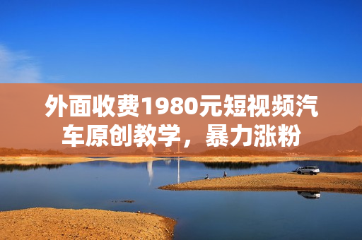 外面收费1980元短视频汽车原创教学，暴力涨粉